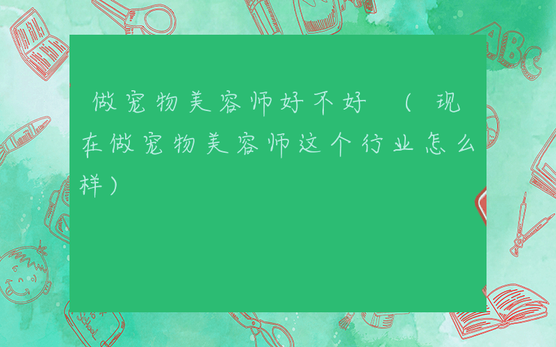 做宠物美容师好不好 (现在做宠物美容师这个行业怎么样)